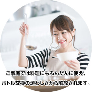 ご家庭では料理にもふんだんに使え、ボトル交換の煩わしさから解放されます。